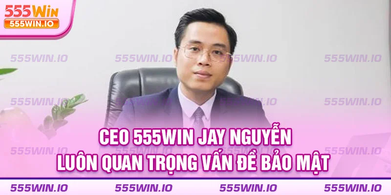 CEO 555WIN Jay Nguyễn luôn quan trọng vấn đề bảo mật 