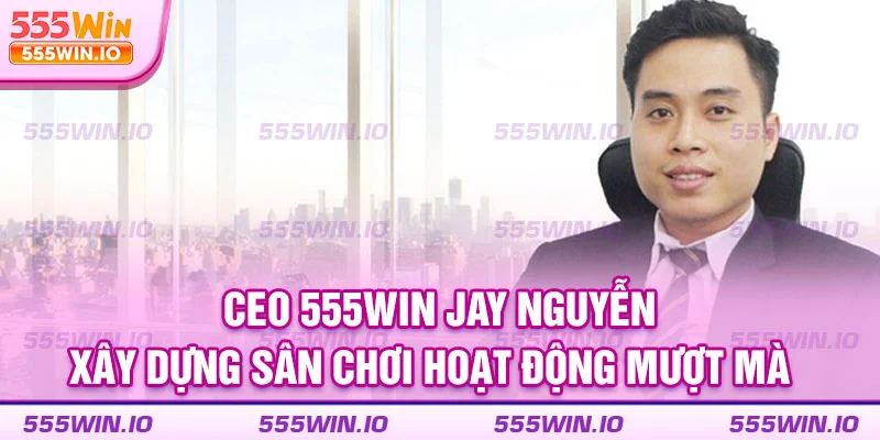 CEO 555WIN Jay Nguyễn xây dựng sân chơi hoạt động mượt mà  