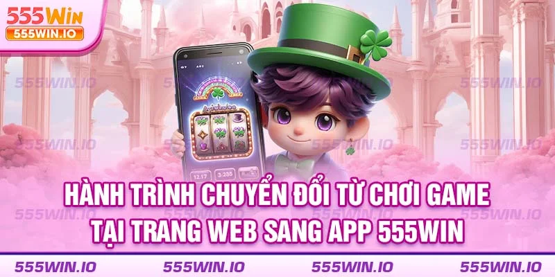 Hành trình chuyển đổi từ chơi game tại trang web sang app 555WIN