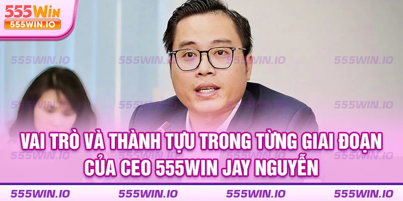 Vai trò và thành tựu trong từng giai đoạn của CEO 555WIN Jay Nguyễn