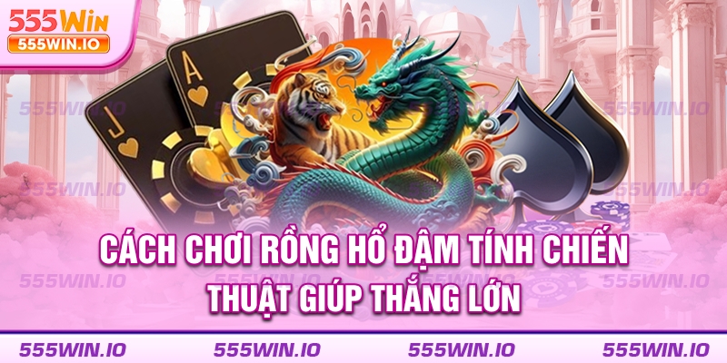Cách chơi Rồng Hổ đậm tính chiến thuật giúp thắng lớn